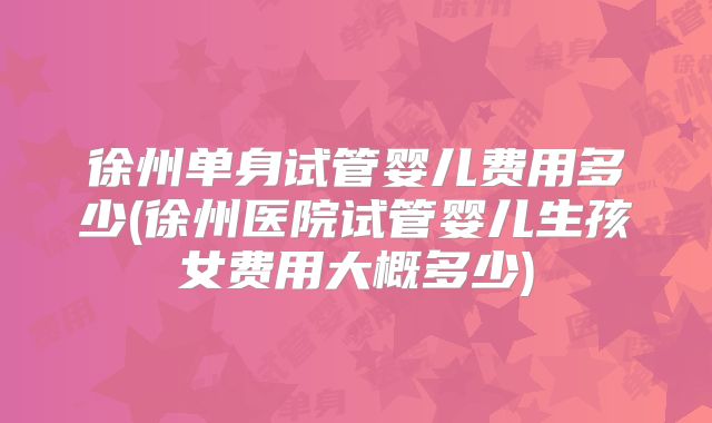 徐州单身试管婴儿费用多少(徐州医院试管婴儿生孩女费用大概多少)