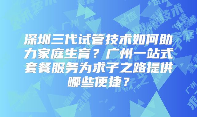 深圳三代试管技术如何助力家庭生育?广州一站式套餐服务为求子之路提供哪些便捷?