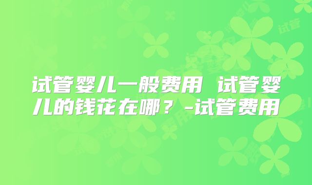试管婴儿一般费用 试管婴儿的钱花在哪？-试管费用