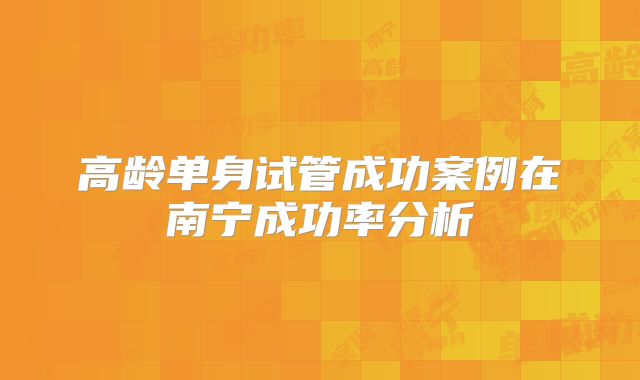 高龄单身试管成功案例在南宁成功率分析