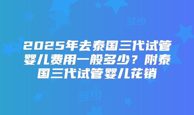 2025年去泰国三代试管婴儿费用一般多少？附泰国三代试管婴儿花销