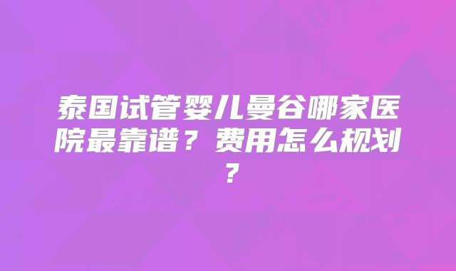 泰国试管婴儿曼谷哪家医院最靠谱？费用怎么规划？