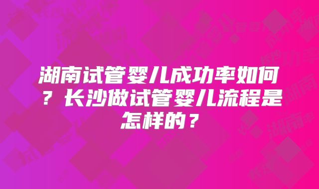 湖南试管婴儿成功率如何?长沙做试管婴儿流程是怎样的?