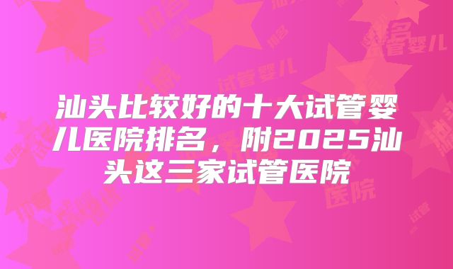 汕头比较好的十大试管婴儿医院排名,附2025汕头这三家试管医院
