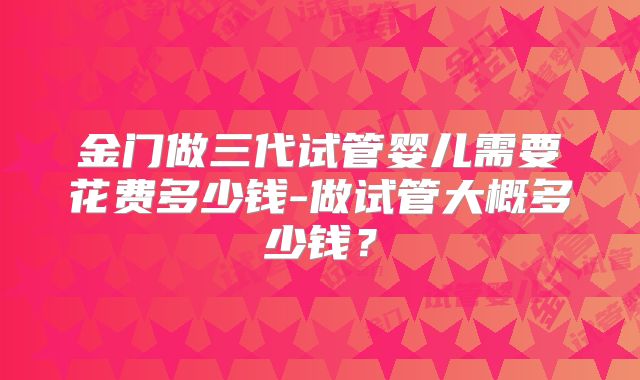 金门做三代试管婴儿需要花费多少钱-做试管大概多少钱？