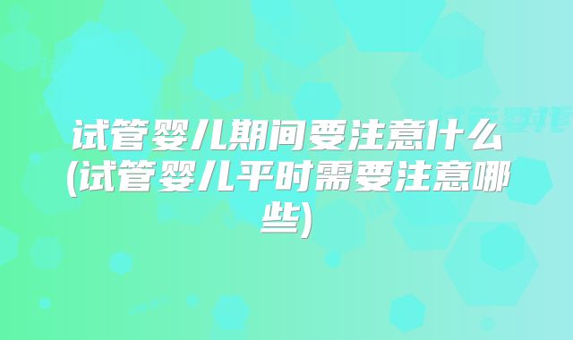 试管婴儿期间要注意什么(试管婴儿平时需要注意哪些)