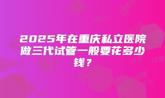 2025年在重庆私立医院做三代试管一般要花多少钱?