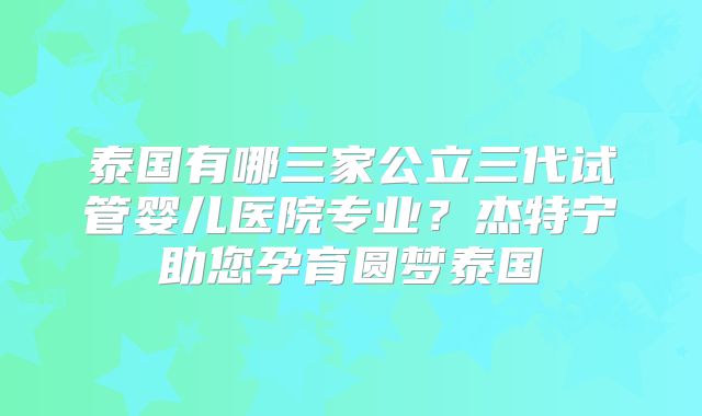 泰国有哪三家公立三代试管婴儿医院专业？杰特宁助您孕育圆梦泰国
