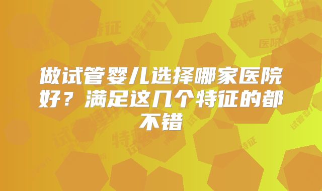 做试管婴儿选择哪家医院好？满足这几个特征的都不错