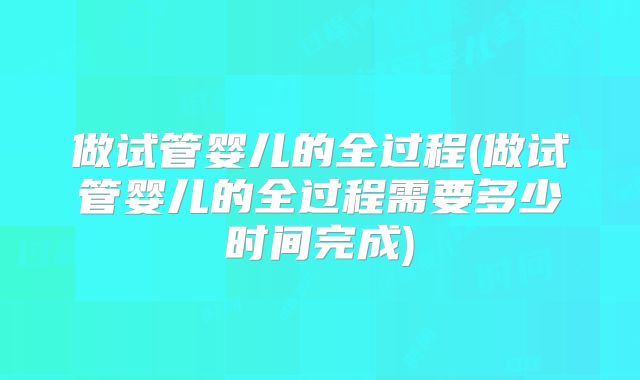 做试管婴儿的全过程(做试管婴儿的全过程需要多少时间完成)