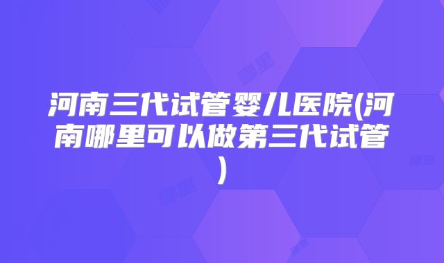 河南三代试管婴儿医院(河南哪里可以做第三代试管)