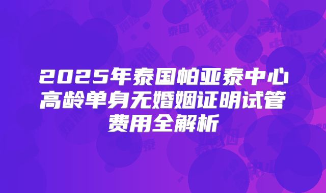 2025年泰国帕亚泰中心高龄单身无婚姻证明试管费用全解析