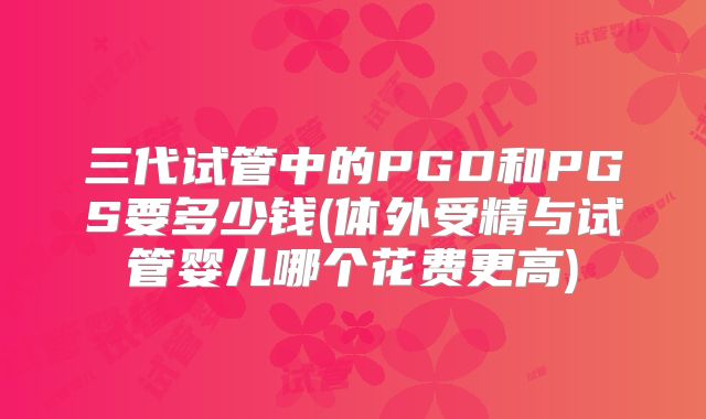 三代试管中的PGD和PGS要多少钱(体外受精与试管婴儿哪个花费更高)