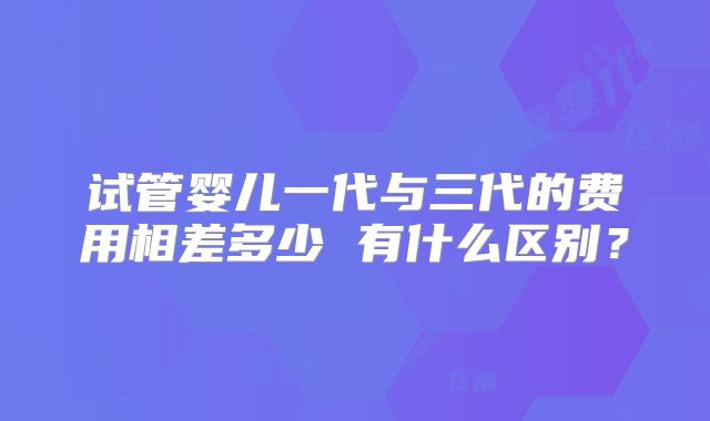 试管婴儿一代与三代的费用相差多少 有什么区别？