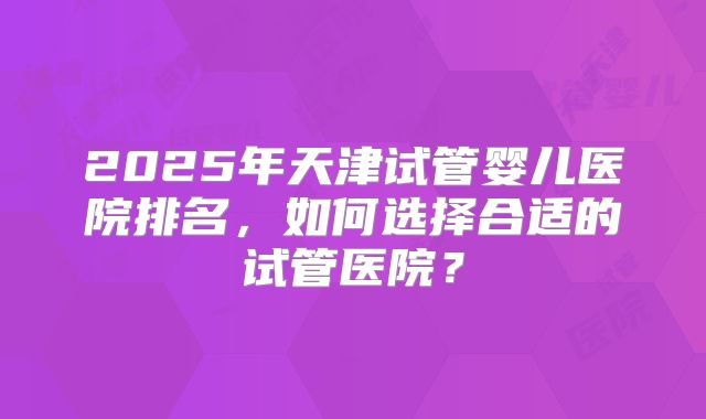 2025年天津试管婴儿医院排名，如何选择合适的试管医院？