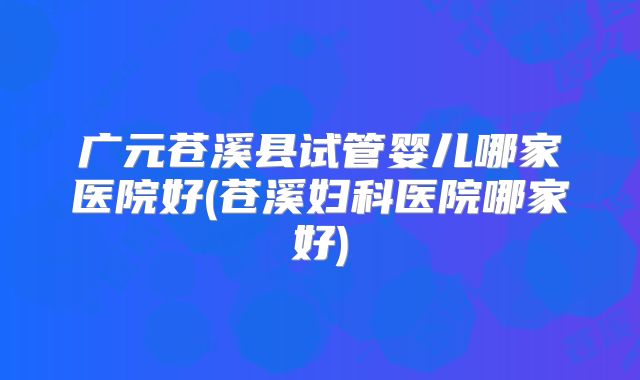 广元苍溪县试管婴儿哪家医院好(苍溪妇科医院哪家好)