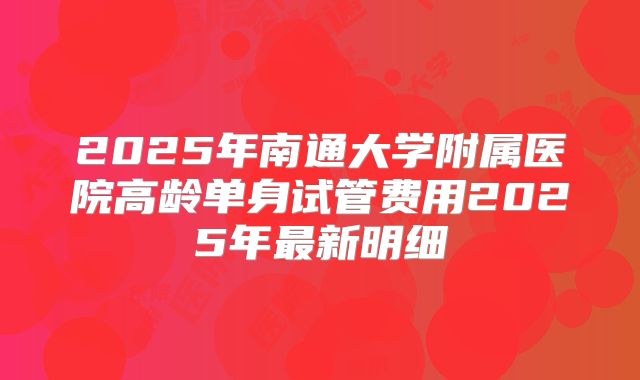 2025年南通大学附属医院高龄单身试管费用2025年最新明细