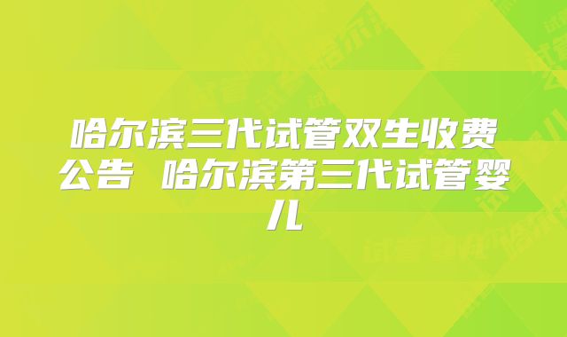 哈尔滨三代试管双生收费公告 哈尔滨第三代试管婴儿