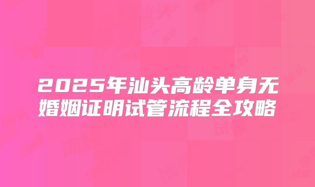 2025年汕头高龄单身无婚姻证明试管流程全攻略