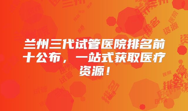 兰州三代试管医院排名前十公布，一站式获取医疗资源！