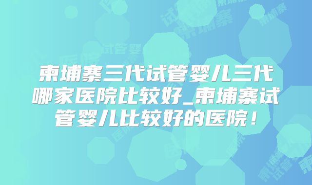 柬埔寨三代试管婴儿三代哪家医院比较好_柬埔寨试管婴儿比较好的医院！