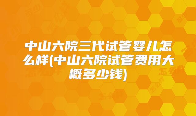 中山六院三代试管婴儿怎么样(中山六院试管费用大概多少钱)