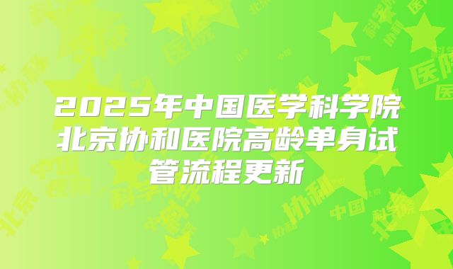 2025年中国医学科学院北京协和医院高龄单身试管流程更新