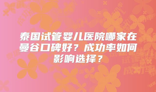 泰国试管婴儿医院哪家在曼谷口碑好？成功率如何影响选择？