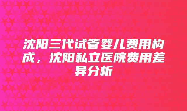 沈阳三代试管婴儿费用构成，沈阳私立医院费用差异分析
