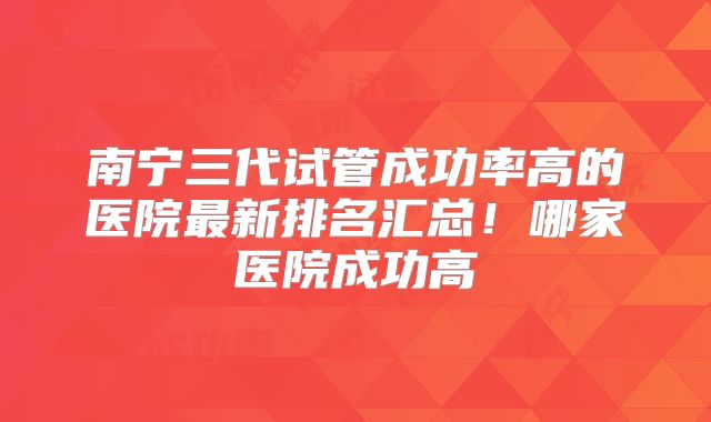 南宁三代试管成功率高的医院最新排名汇总!哪家医院成功高