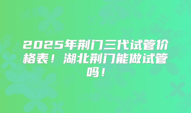 2025年荆门三代试管价格表！湖北荆门能做试管吗！