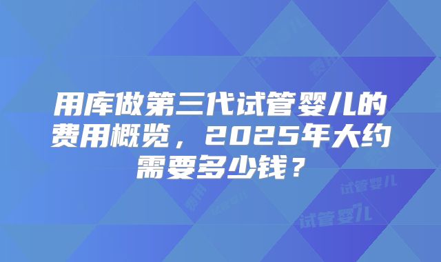 用库做第三代试管婴儿的费用概览,2025年大约需要多少钱?