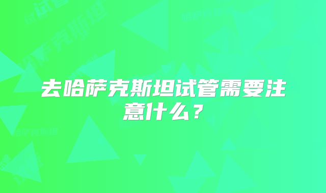 去哈萨克斯坦试管需要注意什么?