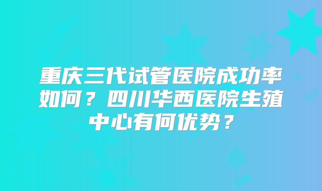 重庆三代试管医院成功率如何?四川华西医院生殖中心有何优势?