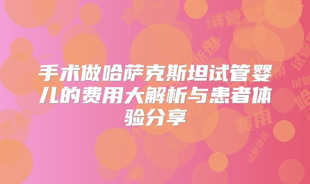手术做哈萨克斯坦试管婴儿的费用大解析与患者体验分享