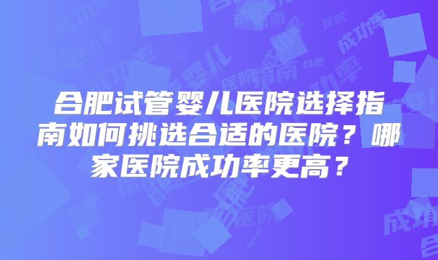 合肥试管婴儿医院选择指南如何挑选合适的医院？哪家医院成功率更高？
