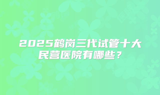2025鹤岗三代试管十大民营医院有哪些?