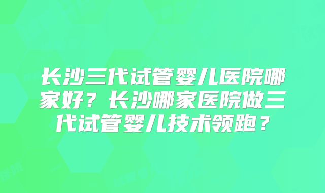 长沙三代试管婴儿医院哪家好？长沙哪家医院做三代试管婴儿技术领跑？