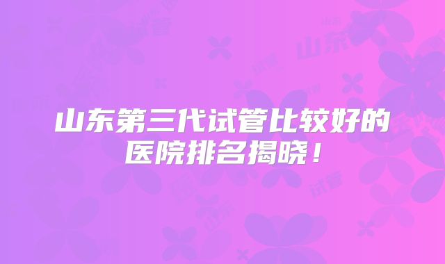 山东第三代试管比较好的医院排名揭晓!