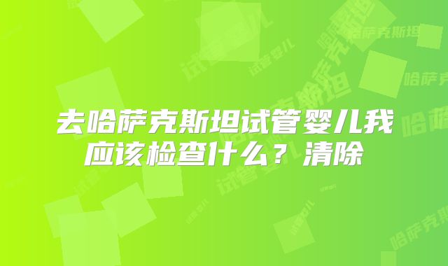 去哈萨克斯坦试管婴儿我应该检查什么？清除