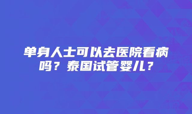 单身人士可以去医院看病吗？泰国试管婴儿？