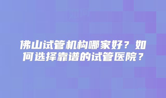 佛山试管机构哪家好?如何选择靠谱的试管医院?