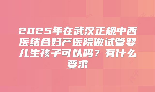 2025年在武汉正规中西医结合妇产医院做试管婴儿生孩子可以吗？有什么要求