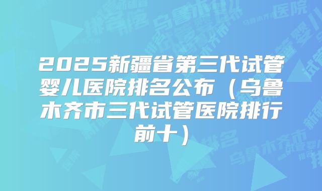 2025新疆省第三代试管婴儿医院排名公布（乌鲁木齐市三代试管医院排行前十）