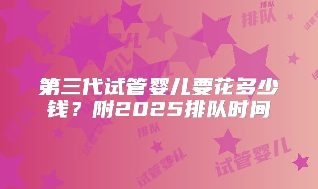 第三代试管婴儿要花多少钱?附2025排队时间
