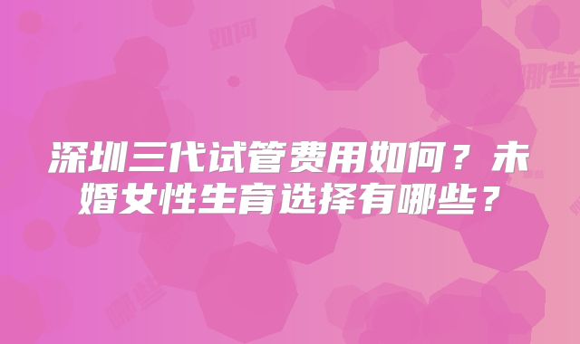 深圳三代试管费用如何?未婚女性生育选择有哪些?