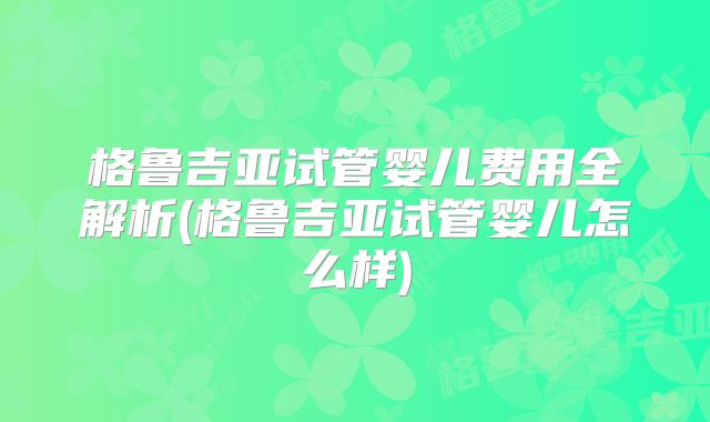 格鲁吉亚试管婴儿费用全解析(格鲁吉亚试管婴儿怎么样)