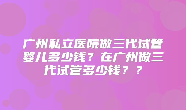 广州私立医院做三代试管婴儿多少钱?在广州做三代试管多少钱??