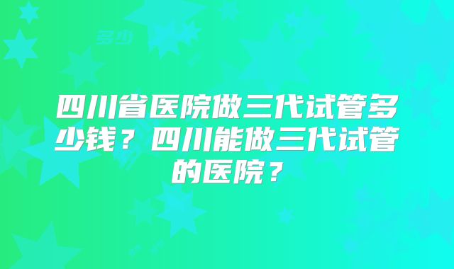 四川省医院做三代试管多少钱？四川能做三代试管的医院？