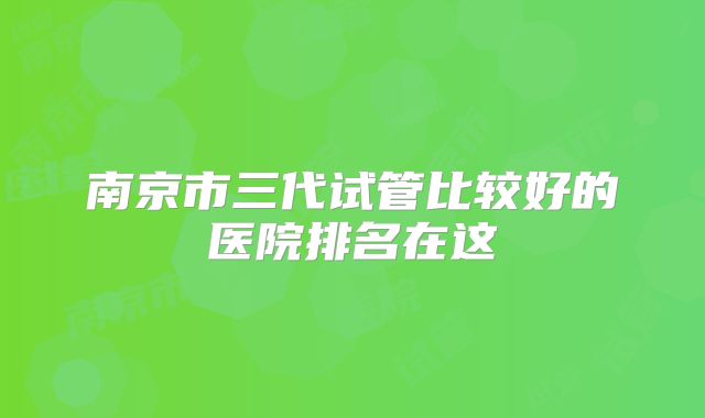 南京市三代试管比较好的医院排名在这